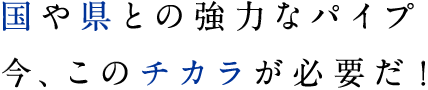 国や県との強力なパイプ 今、このチカラが必要だ